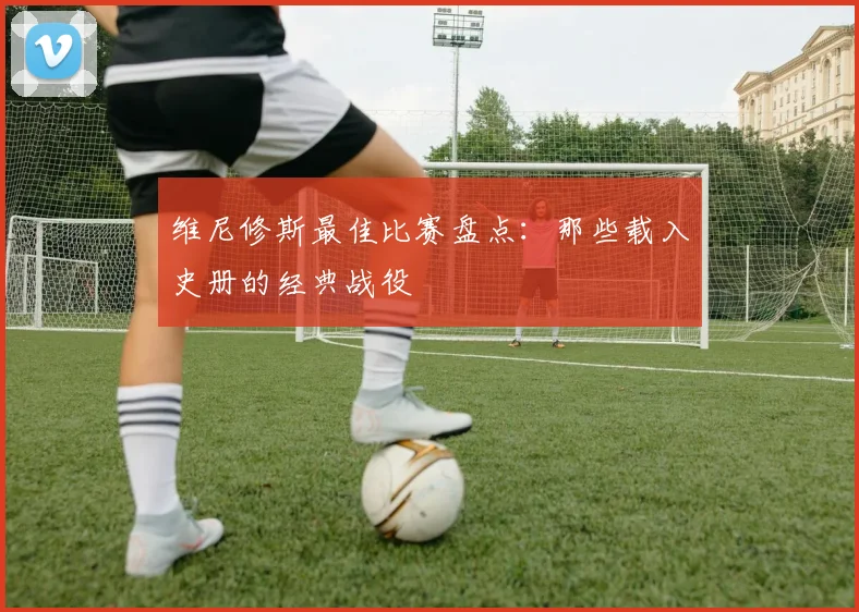 维尼修斯最佳比赛盘点：那些载入史册的经典战役