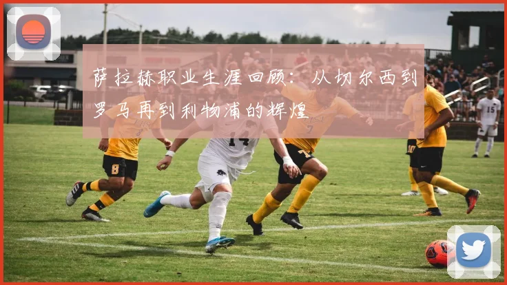 萨拉赫职业生涯回顾：从切尔西到罗马再到利物浦的辉煌